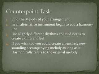 Find the Melody of your arrangement
2. In an alternative instrument begin to add a harmony
line
3. Use slightly different rhythms and tied notes to
create a different feel
4. If you wish too you could create an entirely new
sounding accompanying melody as long as it
Harmonically refers to the original melody
1.

 