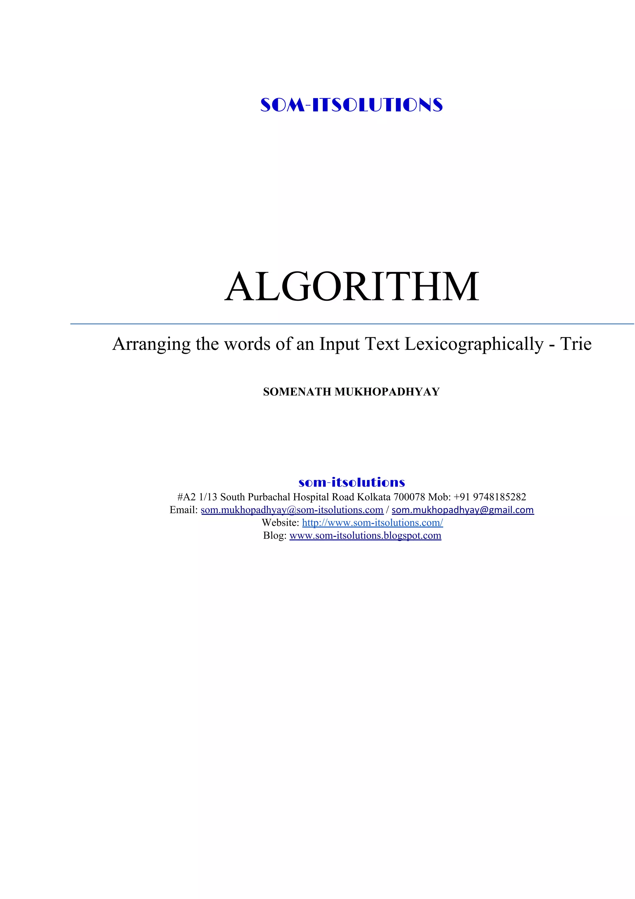 SOM-ITSOLUTIONS
ALGORITHM
Arranging the words of an Input Text Lexicographically - Trie
SOMENATH MUKHOPADHYAY
som-itsolutions 
#A2 1/13 South Purbachal Hospital Road Kolkata 700078 Mob: +91 9748185282
Email: ​som.mukhopadhyay@som-itsolutions.com​ / ​som.mukhopadhyay@gmail.com
Website: ​http://www.som-itsolutions.com/
Blog: ​www.som-itsolutions.blogspot.com
 