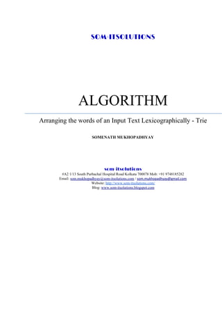 SOM-ITSOLUTIONS
ALGORITHM
Arranging the words of an Input Text Lexicographically - Trie
SOMENATH MUKHOPADHYAY
som-itsolutions 
#A2 1/13 South Purbachal Hospital Road Kolkata 700078 Mob: +91 9748185282
Email: ​som.mukhopadhyay@som-itsolutions.com​ / ​som.mukhopadhyay@gmail.com
Website: ​http://www.som-itsolutions.com/
Blog: ​www.som-itsolutions.blogspot.com
 