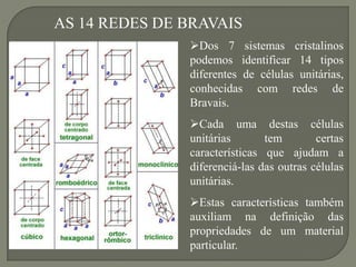 AS 14 REDES DE BRAVAIS
Dos 7 sistemas cristalinos
podemos identificar 14 tipos
diferentes de células unitárias,
conhecidas com redes de
Bravais.
Cada uma destas células
unitárias tem certas
características que ajudam a
diferenciá-las das outras células
unitárias.
Estas características também
auxiliam na definição das
propriedades de um material
particular.
 