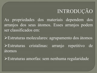 INTRODUÇÃO
As propriedades dos materiais dependem dos
arranjos dos seus átomos. Esses arranjos podem
ser classificados em:
Estruturas moleculares: agrupamento dos átomos
Estruturas cristalinas: arranjo repetitivo de
átomos
Estruturas amorfas: sem nenhuma regularidade
 