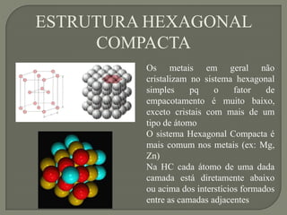 Os metais em geral não
cristalizam no sistema hexagonal
simples pq o fator de
empacotamento é muito baixo,
exceto cristais com mais de um
tipo de átomo
O sistema Hexagonal Compacta é
mais comum nos metais (ex: Mg,
Zn)
Na HC cada átomo de uma dada
camada está diretamente abaixo
ou acima dos interstícios formados
entre as camadas adjacentes
ESTRUTURA HEXAGONAL
COMPACTA
 