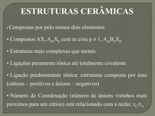ESTRUTURAS CERÂMICAS
• Compostas por pelo menos dois elementos
• Compostos AX, AmXp com m e/ou p  1, AmBnXp
• Estruturas mais complexas que metais
• Ligações puramente iônica até totalmente covalente
• Ligação predominante iônica: estruturas composta por íons
(cátions – positivos e ânions – negativos)
• Número de Coordenação (número de ânions vizinhos mais
próximos para um cátion) está relacionado com a razão: rC/rA
 