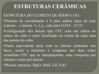 ESTRUTURAS CERÂMICAS
ESTRUTURA DO CLORETO DE SÓDIO (AX)
•Número de coordenação é 6 para ambos tipos de íons
(cátions – e ânions +), rc/ra está entre 0,414 – 0,732
•Configuração dos ânions tipo CFC com um cátion no
centro do cubo e outro localizado no centro de cada uma
das arestas do cubo
•Outra equivalente seria com os cátions centrados nas
faces, assim a estrutura é composta por duas redes
cristalinas CFC que se interpenetram, uma composta por
cátions e outra por ânions.
•Mesma estrutura: MgO, MnS, LiF, FeO
 