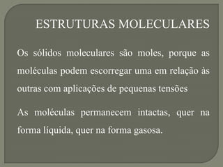 Os sólidos moleculares são moles, porque as
moléculas podem escorregar uma em relação às
outras com aplicações de pequenas tensões
As moléculas permanecem intactas, quer na
forma líquida, quer na forma gasosa.
ESTRUTURAS MOLECULARES
 