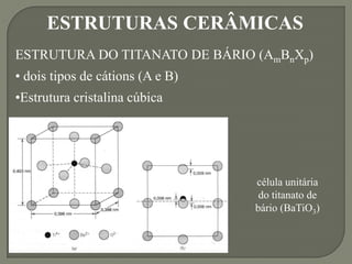 célula unitária
do titanato de
bário (BaTiO3)
ESTRUTURAS CERÂMICAS
ESTRUTURA DO TITANATO DE BÁRIO (AmBnXp)
• dois tipos de cátions (A e B)
•Estrutura cristalina cúbica
 