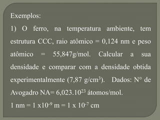 Exemplos:
1) O ferro, na temperatura ambiente, tem
estrutura CCC, raio atômico = 0,124 nm e peso
atômico = 55,847g/mol. Calcular a sua
densidade e comparar com a densidade obtida
experimentalmente (7,87 g/cm3). Dados: N° de
Avogadro NA= 6,023.1023 átomos/mol.
1 nm = 1 x10-9 m = 1 x 10-7 cm
 