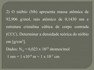 2) O nióbio (Nb) apresenta massa atômica de
92,906 g/mol, raio atômico de 0,1430 nm e
estrutura cristalina cúbica de corpo centrada
(CCC). Determinar a densidade teórica do nióbio
em [g/cm3].
Dados: NA = 6,023 x 1023 átomos/mol
1 nm = 1 x10-9 m = 1 x 10-7 cm
 