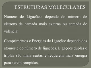 ESTRUTURAS MOLECULARES
Número de Ligações: depende do número de
elétrons da camada mais externa ou camada de
valência.
Comprimentos e Energias de Ligação: depende dos
átomos e do número de ligações. Ligações duplas e
triplas são mais curtas e requerem mais energia
para serem rompidas.
 