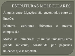 ESTRUTURAS MOLECULARES
Ângulos entre Ligações: são encontrados entre as
ligações
Isômeros: estruturas diferentes e mesma
composição
Moléculas Poliméricas: (= muitas unidades) uma
grande molécula, constituída por pequenas
unidades que se repetem.
 