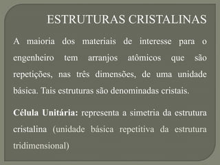 ESTRUTURAS CRISTALINAS
A maioria dos materiais de interesse para o
engenheiro tem arranjos atômicos que são
repetições, nas três dimensões, de uma unidade
básica. Tais estruturas são denominadas cristais.
Célula Unitária: representa a simetria da estrutura
cristalina (unidade básica repetitiva da estrutura
tridimensional)
 