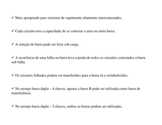 9 Mais apropriado para sistemas de suprimento altamente interconectados.
9 Cada circuito tem a capacidade de se conectar a uma ou outra barra.
9 A seleção de barra pode ser feita sob carga.
9 A ocorrência de uma falha na barra leva a perda de todos os circuitos conectados a barra
sob falha.
9 Os circuitos falhados podem ser transferidos para a barra sã e restabelecidos.
9 No arranjo barra dupla – 4 chaves, apenas a barra B pode ser utilizada como barra de
transferência.
9 No arranjo barra dupla – 5 chaves, ambas as barras podem ser utilizadas.
 