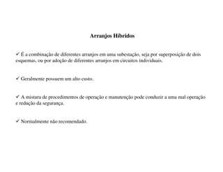 Arranjos Híbridos
9 É a combinação de diferentes arranjos em uma subestação, seja por superposição de dois
esquemas, ou por adoção de diferentes arranjos em circuitos individuais.
9 Geralmente possuem um alto custo.
9 A mistura de procedimentos de operação e manutenção pode conduzir a uma mal operação
e redução da segurança.
9 Normalmente não recomendado.
 