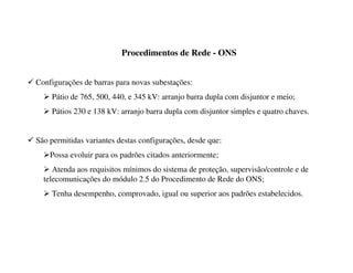 Procedimentos de Rede - ONS
9 Configurações de barras para novas subestações:
¾ Pátio de 765, 500, 440, e 345 kV: arranjo barra dupla com disjuntor e meio;
¾ Pátios 230 e 138 kV: arranjo barra dupla com disjuntor simples e quatro chaves.
9 São permitidas variantes destas configurações, desde que:
¾Possa evoluir para os padrões citados anteriormente;
¾ Atenda aos requisitos mínimos do sistema de proteção, supervisão/controle e de
telecomunicações do módulo 2.5 do Procedimento de Rede do ONS;
¾ Tenha desempenho, comprovado, igual ou superior aos padrões estabelecidos.
 