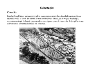 Subestação
Conceito:
Instalações elétricas que compreendem máquinas ou aparelhos, instalados em ambiente
fechado ou ao ar livre, destinadas à transformação da tensão, distribuição da energia,
seccionamento de linhas de transmissão e, em alguns casos, à conversão de freqüência, ou
conversão de corrente alternada em contínua.
 