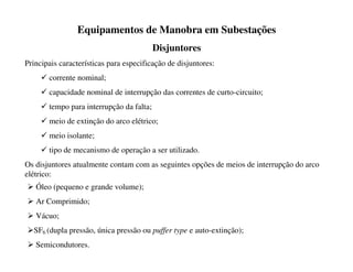 Equipamentos de Manobra em Subestações
Disjuntores
Principais características para especificação de disjuntores:
9 corrente nominal;
9 capacidade nominal de interrupção das correntes de curto-circuito;
9 tempo para interrupção da falta;
9 meio de extinção do arco elétrico;
9 meio isolante;
9 tipo de mecanismo de operação a ser utilizado.
Os disjuntores atualmente contam com as seguintes opções de meios de interrupção do arco
elétrico:
¾ Óleo (pequeno e grande volume);
¾ Ar Comprimido;
¾ Vácuo;
¾SF6 (dupla pressão, única pressão ou puffer type e auto-extinção);
¾ Semicondutores.
 