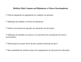 Defeitos Mais Comuns em Disjuntores e Chaves Seccionadoras
9 Falta de adequação do equipamento às condições de operação.
9 Infiltração de umidade no interior de disjuntores.
9 Falha no mecanismo de operação dos disjuntores de alta tensão.
9 Infiltração de umidade em mancais e no mecanismo de acionamento das chaves
seccionadoras.
9 Deterioração do contato móvel devido a própria utilização da chave.
9 Baixa qualidade das matérias-primas dos equipamentos de alta tensão da subestação.
 