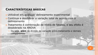 CARACTERÍSTICAS

BÁSICAS
22/1/2014

Utilizável em qualquer delineamento experimental
 Continua a desdobrar a variação total de acordo com o
delineamento
 Tratamento é combinação de níveis de fatores, e seu efeito é
desdobrado na ANOVA


Ou seja, além da divisão da variação entre tratamento e demais
componentes

Material didático Estatística Aplicada à
Agricultura, 2013-2.



2

 