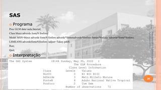 SAS
22/1/2014



Programa

Proc GLM data=aula.fatorial;
Model MSN=bloco adverde fonteN fosforo adverde*fontenadverde*fosforo fonten*fosforo adverde*fonte*fosforo;
LSMEANS adverde|fonteN|fosforo /adjust=Tukey pdiff;
Run;
Quit;



Interpretação

The SAS System

18:44 Sunday, May 30, 2010
1
The GLM Procedure
Class Level Information
Class
Levels
Values
BLOCO
3
BI BII BIII
AdVerde
3
Mato Milheto Mucuna
FonteN
4
Adubo Nacional Nativa Tropical
Fosforo
2
Com Sem
Number of observations
72

Material didático Estatística Aplicada à
Agricultura, 2013-2.

Class bloco adverde fonteN fosforo;

26

 