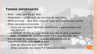 TERMOS






Material didático Estatística Aplicada à
Agricultura, 2013-2.



Nível – cada item de um fator
Tratamento – combinação de um nível de cada fator
Efeito principal - cada fator como se fosse um experimento sozinho
Efeito secundário=interação
 Como um (ou mais) fator(es) modifica(m) o que acontece com
o(s) outro(s)
 A variação de dois ou mais fatores que não se deve a qualquer
deles isoladamente (ou à interação entre dois dos três, etc)
Número real de repetições – quantas parcelas físicas do
experimento têm cada nível do fator
 Pode ser diferente para cada fator
 Afeta a precisão dos testes F e Tukey para o fator

22/1/2014



IMPORTANTES

3

 