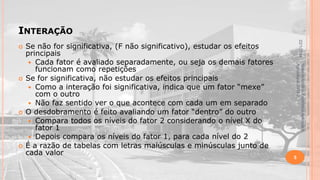 INTERAÇÃO





Material didático Estatística Aplicada à
Agricultura, 2013-2.



Se não for significativa, (F não significativo), estudar os efeitos
principais
 Cada fator é avaliado separadamente, ou seja os demais fatores
funcionam como repetições
Se for significativa, não estudar os efeitos principais
 Como a interação foi significativa, indica que um fator “mexe”
com o outro
 Não faz sentido ver o que acontece com cada um em separado
O desdobramento é feito avaliando um fator “dentro” do outro
 Compara todos os níveis do fator 2 considerando o nível X do
fator 1
 Depois compara os níveis do fator 1, para cada nível do 2
É a razão de tabelas com letras maiúsculas e minúsculas junto de
cada valor

22/1/2014



5

 