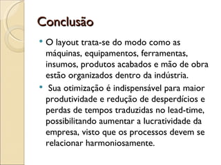 Conclusão
 O layout trata-se do modo como as
  máquinas, equipamentos, ferramentas,
  insumos, produtos acabados e mão de obra
  estão organizados dentro da indústria.
 Sua otimização é indispensável para maior
  produtividade e redução de desperdícios e
  perdas de tempos traduzidas no lead-time,
  possibilitando aumentar a lucratividade da
  empresa, visto que os processos devem se
  relacionar harmoniosamente.
 