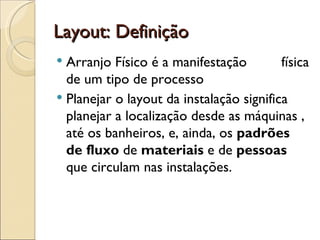 Layout: Definição
 Arranjo Físico é a manifestação         física
  de um tipo de processo
 Planejar o layout da instalação significa
  planejar a localização desde as máquinas ,
  até os banheiros, e, ainda, os padrões
  de fluxo de materiais e de pessoas
  que circulam nas instalações.
 