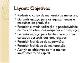 Layout: Objetivos
 Reduzir o custo de manuseio de materiais;
 Garantir espaço para os equipamentos e
  máquinas de produção;
 Permitir elevada utilização e produtividade
  da mão de obra, das máquinas e do espaço;
 Garantir espaço para banheiros e outros
  cuidados pessoais dos empregados;
 Permitir facilidade de supervisão;
 Permitir facilidade de manutenção;
 Atingir os objetivos com o menor
  investimento de capital.
 