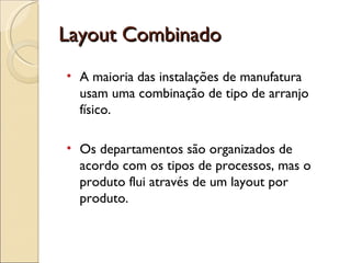 Layout Combinado
• A maioria das instalações de manufatura
  usam uma combinação de tipo de arranjo
  físico.

• Os departamentos são organizados de
  acordo com os tipos de processos, mas o
  produto flui através de um layout por
  produto.
 