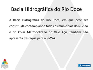 Bacia Hidrográfica do Rio Doce
A Bacia Hidrográfica do Rio Doce, em que pese ser
constituída contemplando todos os municípios do Núcleo
e do Colar Metropolitano do Vale Aço, também não
apresenta destaque para a RMVA.
 