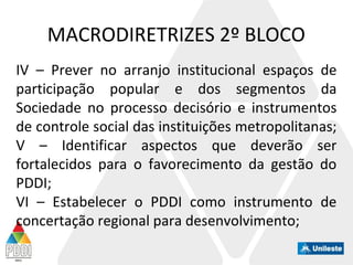 MACRODIRETRIZES 2º BLOCO
IV – Prever no arranjo institucional espaços de
participação popular e dos segmentos da
Sociedade no processo decisório e instrumentos
de controle social das instituições metropolitanas;
V – Identificar aspectos que deverão ser
fortalecidos para o favorecimento da gestão do
PDDI;
VI – Estabelecer o PDDI como instrumento de
concertação regional para desenvolvimento;
 