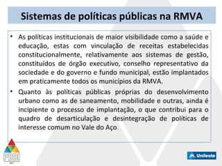Sistemas de políticas públicas na RMVA
• As políticas institucionais de maior visibilidade como a saúde e
educação, estas com vinculação de receitas estabelecidas
constitucionalmente, relativamente aos sistemas de gestão,
constituídos de órgão executivo, conselho representativo da
sociedade e do governo e fundo municipal, estão implantados
em praticamente todos os municípios da RMVA.
• Quanto às políticas públicas próprias do desenvolvimento
urbano como as de saneamento, mobilidade e outras, ainda é
incipiente o processo de implantação, o que contribui para o
quadro de desarticulação e desintegração de políticas de
interesse comum no Vale do Aço.
 
