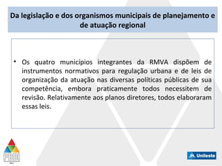 Da legislação e dos organismos municipais de planejamento e
de atuação regional
• Os quatro municípios integrantes da RMVA dispõem de
instrumentos normativos para regulação urbana e de leis de
organização da atuação nas diversas políticas públicas de sua
competência, embora praticamente todos necessitem de
revisão. Relativamente aos planos diretores, todos elaboraram
essas leis.
 