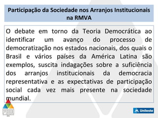 Participação da Sociedade nos Arranjos Institucionais
na RMVA
O debate em torno da Teoria Democrática ao
identificar um avanço do processo de
democratização nos estados nacionais, dos quais o
Brasil e vários países da América Latina são
exemplos, suscita indagações sobre a suficiência
dos arranjos institucionais da democracia
representativa e as expectativas de participação
social cada vez mais presente na sociedade
mundial.
 