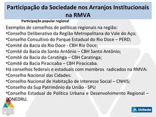 Participação da Sociedade nos Arranjos Institucionais
na RMVA
Participação popular regional
Exemplos de conselhos de políticas regionais na região:
•Conselho Deliberativo da Região Metropolitana do Vale do Aço;
•Conselho Consultivo do Parque Estadual do Rio Doce – PERD;
•Comitê da Bacia do Rio Doce - CBH Rio Doce;
•Comitê da Bacia do Santo Antônio – CBH Santo Antônio;
•Comitê da Bacia do Caratinga – CBH Caratinga;
•Comitê da Bacia Piracicaba – CBH Piracicaba.
Há conselhos federais e estaduais com membros radicados na RMVA:
•Conselho Nacional das Cidades:
•Conselho Nacional de Habitação de Interesse Social – CNHIS;
•Conselho da Sup Patrimônio da União - SPU
•Conselho Estadual de Política Urbana e Desenvolvimento Regional –
CONEDRU.
 