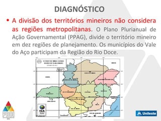DIAGNÓSTICO
• A divisão dos territórios mineiros não considera
as regiões metropolitanas. O Plano Plurianual de
Ação Governamental (PPAG), divide o território mineiro
em dez regiões de planejamento. Os municípios do Vale
do Aço participam da Região do Rio Doce.
 