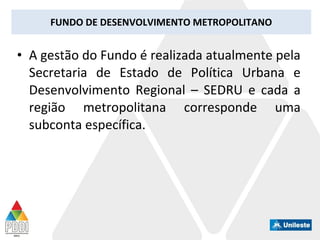 FUNDO DE DESENVOLVIMENTO METROPOLITANO
• A gestão do Fundo é realizada atualmente pela
Secretaria de Estado de Política Urbana e
Desenvolvimento Regional – SEDRU e cada a
região metropolitana corresponde uma
subconta específica.
 