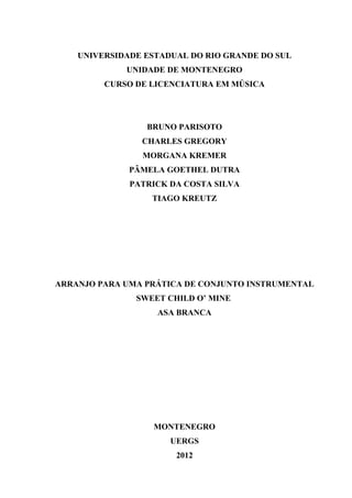 UNIVERSIDADE ESTADUAL DO RIO GRANDE DO SUL
UNIDADE DE MONTENEGRO
CURSO DE LICENCIATURA EM MÚSICA
BRUNO PARISOTO
CHARLES GREGORY
MORGANA KREMER
PÂMELA GOETHEL DUTRA
PATRICK DA COSTA SILVA
TIAGO KREUTZ
ARRANJO PARA UMA PRÁTICA DE CONJUNTO INSTRUMENTAL
SWEET CHILD O’ MINE
ASA BRANCA
MONTENEGRO
UERGS
2012
 