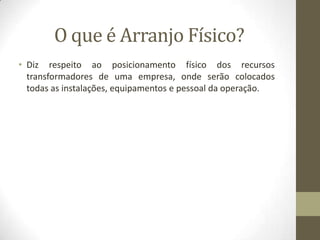 O que é Arranjo Físico?
• Diz respeito ao posicionamento físico dos recursos
transformadores de uma empresa, onde serão colocados
todas as instalações, equipamentos e pessoal da operação.

 