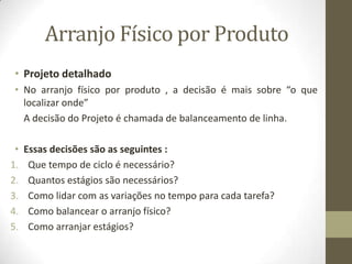 Arranjo Físico por Produto
• Projeto detalhado
• No arranjo físico por produto , a decisão é mais sobre “o que
localizar onde”
A decisão do Projeto é chamada de balanceamento de linha.
•
1.
2.
3.
4.
5.

Essas decisões são as seguintes :
Que tempo de ciclo é necessário?
Quantos estágios são necessários?
Como lidar com as variações no tempo para cada tarefa?
Como balancear o arranjo físico?
Como arranjar estágios?

 