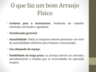 O que faz um bom Arranjo
Físico
• Conforto para o funcionários: Ambiente de trabalho
ventilado, iluminado e agradável;
• Coordenação gerencial
• Acessibilidade: Todas as máquinas devem apresentar um nível
de acessibilidade suficiente para limpeza e manutenção;
• Usa adequado do espaço;
• Flexibilidade de longo prazo: os arranjos devem ser alterados
periodicamente a medida que as necessidades da operação
mudem.

 