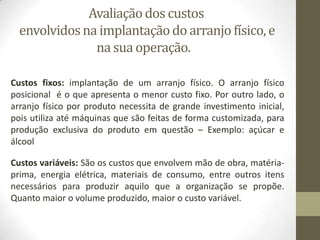 Avaliação dos custos
envolvidos na implantação do arranjo físico, e
na sua operação.
Custos fixos: implantação de um arranjo físico. O arranjo físico
posicional é o que apresenta o menor custo fixo. Por outro lado, o
arranjo físico por produto necessita de grande investimento inicial,
pois utiliza até máquinas que são feitas de forma customizada, para
produção exclusiva do produto em questão – Exemplo: açúcar e
álcool
Custos variáveis: São os custos que envolvem mão de obra, matériaprima, energia elétrica, materiais de consumo, entre outros itens
necessários para produzir aquilo que a organização se propõe.
Quanto maior o volume produzido, maior o custo variável.

 