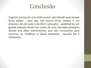 Conclusão
• O gestor precisa ter uma visão ampla para decidir qual arranjo
físico adotar , para que não ocorra erros, porque é um
processo de alto valor e de difícil execução , podendo ter um
grande impacto direto nos custos de uma operação produtiva
devido aos altos investimentos que são necessários para
construir ou modificar o layout produtivo , quando ele e
ineficiente.

 
