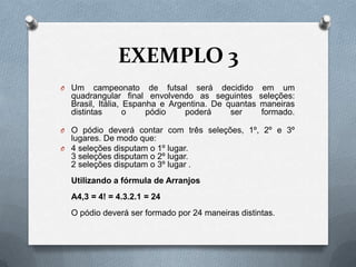 EXEMPLO 3
O Um     campeonato de futsal será decidido          em um
  quadrangular final envolvendo as seguintes        seleções:
  Brasil, Itália, Espanha e Argentina. De quantas   maneiras
  distintas       o    pódio    poderá     ser       formado.

O O pódio deverá contar com três seleções, 1º, 2º e 3º
  lugares. De modo que:
O 4 seleções disputam o 1º lugar.
  3 seleções disputam o 2º lugar.
  2 seleções disputam o 3º lugar .
  Utilizando a fórmula de Arranjos
  A4,3 = 4! = 4.3.2.1 = 24
  O pódio deverá ser formado por 24 maneiras distintas.
 