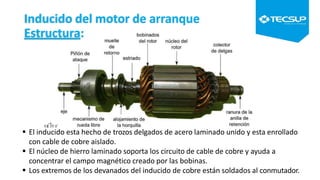 Inducido del motor de arranque
Estructura:
 El inducido esta hecho de trozos delgados de acero laminado unido y esta enrollado
con cable de cobre aislado.
 El núcleo de hierro laminado soporta los circuito de cable de cobre y ayuda a
concentrar el campo magnético creado por las bobinas.
 Los extremos de los devanados del inducido de cobre están soldados al conmutador.
 