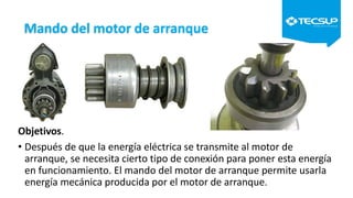 Mando del motor de arranque
Objetivos.
• Después de que la energía eléctrica se transmite al motor de
arranque, se necesita cierto tipo de conexión para poner esta energía
en funcionamiento. El mando del motor de arranque permite usarla
energía mecánica producida por el motor de arranque.
 