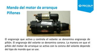 Mando del motor de arranque
Piñones
El engranaje que activa y controla el volante se denomina engranaje de
piñón. El engranaje del volante se denomina corona. La manera en que el
piñón del motor de arranque se activa con la corona del volante depende
del tipo de mando que se use.
 