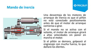 Mando de inercia
Una desventaja de los motores de
arranque de inercia es que el piñón
no está conectado positivamente
antes de que el motor de arranque
comienza a girar.
Si el mando no se activa con el
volante, el motor de arranque girará
a altas velocidades sin poner en
marcha el motor.
Si el piñón se demora, golpeará al
engranaje con mucha fuerza, lo que
dañará los dientes.
 