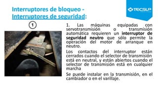 Interruptores de bloqueo -
Interruptores de seguridad:
1. Las máquinas equipadas con
servotransmisión o transmisión
automática requieren un interruptor de
seguridad neutro que sólo permite la
operación del motor de arranque en
neutro.
Los contactos del interruptor están
cerrados cuando el selector de transmisión
está en neutral, y están abiertos cuando el
selector de transmisión está en cualquier
marcha
Se puede instalar en la transmisión, en el
cambiador o en el varillaje.
 