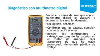 Diagnóstico con multímetro digital
Probar el sistema de arranque con un
multímetro digital le ayudará a
determinar la causa fundamental.
Para lograrlo, debemos:
• Confirmar que las baterías cumplen
con las especificaciones
• Revisar los interruptores y
cables/conectores de las baterías en
el motor de arranque para
asegurarse de que no están
provocando demasiada pérdida de
voltaje
 